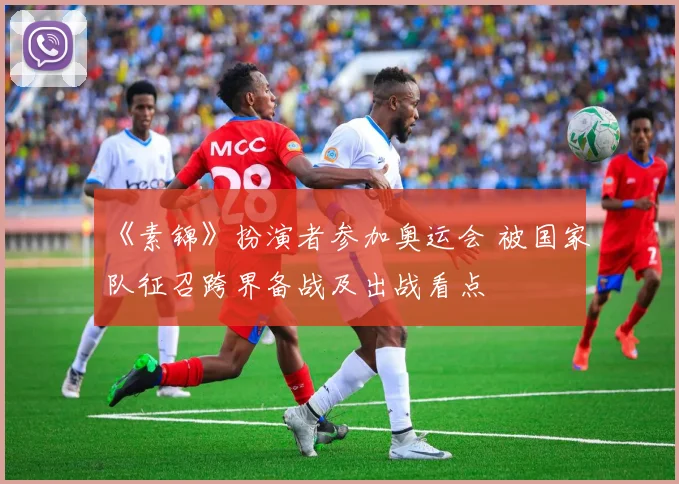 《素锦》扮演者参加奥运会 被国家队征召跨界备战及出战看点