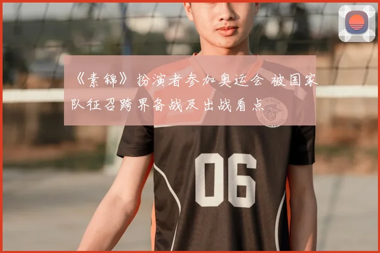 《素锦》扮演者参加奥运会 被国家队征召跨界备战及出战看点