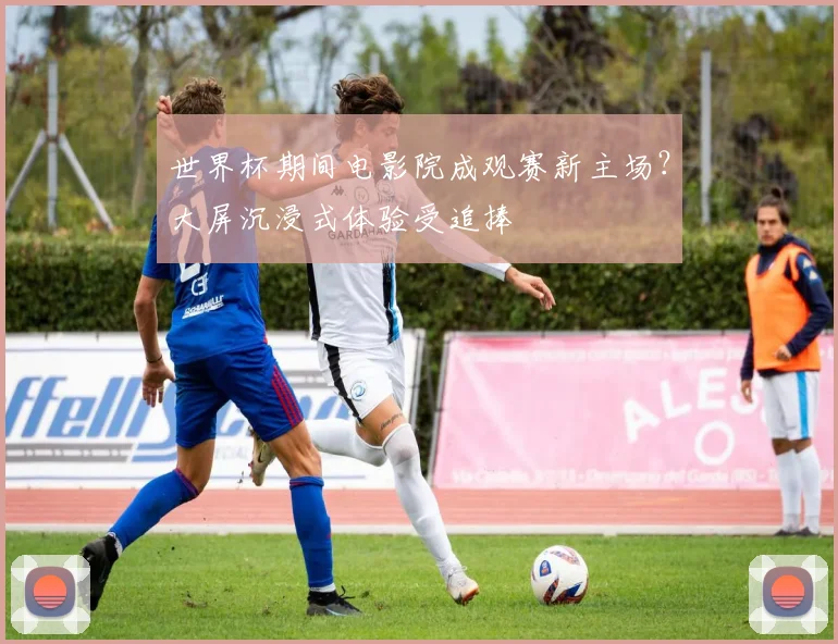 世界杯期间电影院成观赛新主场？大屏沉浸式体验受追捧