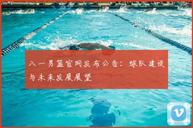 八一男篮官网发布公告:球队建设与未来发展展望