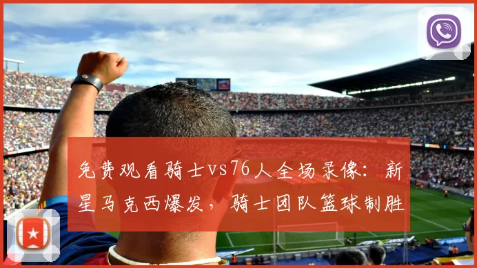 免费观看骑士vs76人全场录像：新星马克西爆发，骑士团队篮球制胜