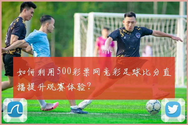 如何利用500彩票网竞彩足球比分直播提升观赛体验？
