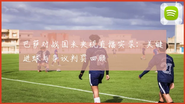 巴萨对战国米央视直播实录:关键进球与争议判罚回顾
